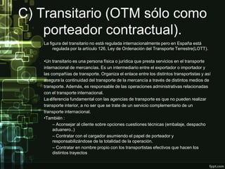 C) Transitario (OTM sólo como
    porteador contractual).
   La figura del transitario no está regulada internacionalmente pero en España está
        regulada por la artículo 126, Ley de Ordenación del Transporte Terrestre(LOTT).

   •Un transitario es una persona física o jurídica que presta servicios en el transporte
   internacional de mercancías. Es un intermediario entre el exportador o importador y
   las compañías de transporte. Organiza el enlace entre los distintos transportistas y así
   asegura la continuidad del transporte de la mercancía a través de distintos medios de
   transporte. Además, es responsable de las operaciones administrativas relacionadas
   con el transporte internacional.
   La diferencia fundamental con las agencias de transporte es que no pueden realizar
   transporte interior, a no ser que se trate de un servicio complementario de un
   transporte internacional.
   •También :
        – Aconsejar al cliente sobre opciones cuestiones técnicas (embalaje, despacho
        aduanero..)
        – Contratar con el cargador asumiendo el papel de porteador y
        responsabilizándose de la totalidad de la operación.
        – Contratar en nombre propio con los transportistas efectivos que hacen los
        distintos trayectos
 