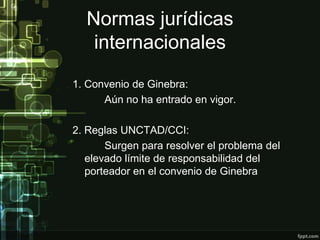 Normas jurídicas
   internacionales
1. Convenio de Ginebra:
      Aún no ha entrado en vigor.

2. Reglas UNCTAD/CCI:
       Surgen para resolver el problema del
   elevado límite de responsabilidad del
   porteador en el convenio de Ginebra
 