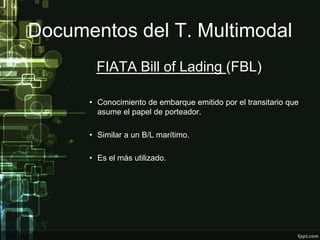 Documentos del T. Multimodal
        FIATA Bill of Lading (FBL)

      • Conocimiento de embarque emitido por el transitario que
        asume el papel de porteador.

      • Similar a un B/L marítimo.

      • Es el más utilizado.
 