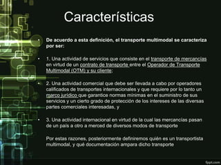 Características
•   De acuerdo a esta definición, el transporte multimodal se caracteriza
    por ser:

•   1. Una actividad de servicios que consiste en el transporte de mercancías
    en virtud de un contrato de transporte entre el Operador de Transporte
    Multimodal (OTM) y su cliente;

•   2. Una actividad comercial que debe ser llevada a cabo por operadores
    calificados de transportes internacionales y que requiere por lo tanto un
    marco jurídico que garantice normas mínimas en el suministro de sus
    servicios y un cierto grado de protección de los intereses de las diversas
    partes comerciales interesadas, y

•   3. Una actividad internacional en virtud de la cual las mercancías pasan
    de un país a otro a merced de diversos modos de transporte

    Por estas razones, posteriormente definiremos quién es un transportista
    multimodal, y qué documentación ampara dicho transporte.
 