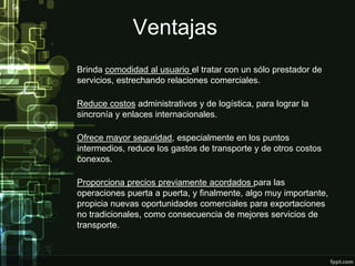 Ventajas
Brinda comodidad al usuario el tratar con un sólo prestador de
servicios, estrechando relaciones comerciales.

Reduce costos administrativos y de logística, para lograr la
sincronía y enlaces internacionales.

Ofrece mayor seguridad, especialmente en los puntos
intermedios, reduce los gastos de transporte y de otros costos
conexos.

Proporciona precios previamente acordados para las
operaciones puerta a puerta, y finalmente, algo muy importante,
propicia nuevas oportunidades comerciales para exportaciones
no tradicionales, como consecuencia de mejores servicios de
transporte.
 