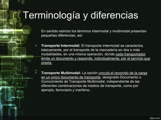 Terminología y diferencias
      En sentido estricto los términos intermodal y multimodal presentan
      pequeñas diferencias, así:

  •   Transporte Intermodal: El transporte intermodal se caracteriza,
      básicamente, por el transporte de la mercadería en dos o más
      modalidades, en una misma operación, donde cada transportador
      emite un documento y responde, individualmente, por el servicio que
      presta.

  •   Transporte Multimodal: La opción vincula el recorrido de la carga
      en un único documento de transporte, designado Documento o
      Conocimiento de Transporte Multimodal, independiente de las
      diferentes combinaciones de medios de transporte, como por
      ejemplo, ferroviario y marítimo..
 