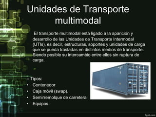 Unidades de Transporte
      multimodal
   El transporte multimodal está ligado a la aparición y
  desarrollo de las Unidades de Transporte Intermodal
  (UTIs), es decir, estructuras, soportes y unidades de carga
  que se pueda trasladas en distintos medios de transporte.
  Siendo posible su intercambio entre ellos sin ruptura de
  carga.



– Tipos:
• Contenedor
• Caja móvil (swap).
• Semirremolque de carretera
• Equipos
 