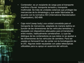 •   Contenedor: es un recipiente de carga para el transporte
    marítimo o fluvial, transporte terrestre y transporte
    multimodal. Se trata de unidades estancas que protegen las
    mercancías de la climatología y que están fabricadas de
    acuerdo con la normativa ISO (International Standarization
    Organization), ISO-668.

•   Caja móvil (swap body) una unidad concebida para el
    transporte de mercancías, adaptada de manera óptima en
    función de las dimensiones de los vehículos terrestres, y
    equipada con dispositivos adecuados para el transbordo
    entre modos, habitualmente carretera/tren. Lo que las
    distingue de los contenedores es que éstos no se ajustan a
    las dimensiones de los vehículos de carretera. Para ser
    usadas en ferrocarril han de contar con la homologación de
    la UIC. Algunas están equipadas con palas telescópicas
    utilizables para su apoyo en ausencia del vehículo.
 