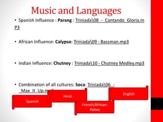 Music and Languages
• Spanish Influence : Parang : Triniada08_-_Cantando_Gloria.m
P3
• African Influence: Calypso: Triniada09 - Bassman.mp3
• Indian Influence: Chutney : Triniada10 - Chutney Medley.mp3
• Combination of all cultures: Soca: Triniada06_-
_Max_It_Up.mp3
Spanish
Hindi
French/African:
Patios
English
