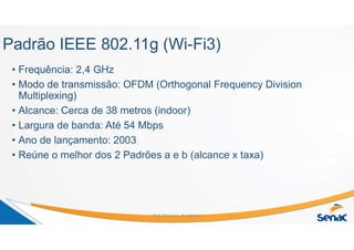 Padrão IEEE 802.11g (Wi-Fi3)
• Frequência: 2,4 GHz
• Modo de transmissão: OFDM (Orthogonal Frequency Division
Multiplexing)
• Alcance: Cerca de 38 metros (indoor)
• Largura de banda: Até 54 Mbps
• Ano de lançamento: 2003
• Reúne o melhor dos 2 Padrões a e b (alcance x taxa)
Prof. Marcos C. da Fonseca
 