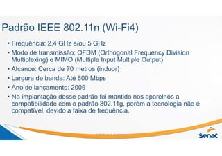Padrão IEEE 802.11n (Wi-Fi4)
• Frequência: 2,4 GHz e/ou 5 GHz
• Modo de transmissão: OFDM (Orthogonal Frequency Division
Multiplexing) e MIMO (Multiple Input Multiple Output)
• Alcance: Cerca de 70 metros (indoor)
• Largura de banda: Até 600 Mbps
• Ano de lançamento: 2009
• Na implantação desse padrão foi mantido nos aparelhos a
compatibilidade com o padrão 802.11g, porém a tecnologia não é
compatível, devido a faixa de frequência.
Prof. Marcos C. da Fonseca
 