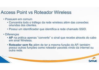 Access Point vs Roteador Wireless
• Possuem em comum
• Concentra todo o tráfego da rede wireless além das conexões
oriundas dos clientes.
• Possui um identificador que identifica a rede chamado SSID.
• Diferenças
• AP na prática apenas “converte” o sinal que recebe através do cabo
em sinal Wireless.
• Roteador sem fio além de ter a mesma função do AP, também
possui outras funções como roteador pacotes vindo da internet ou
outra rede.
Prof. Marcos C. da Fonseca
 