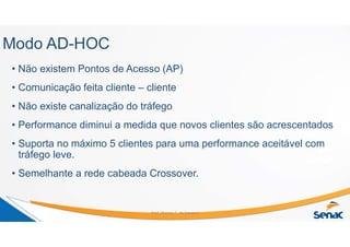 Modo AD-HOC
• Não existem Pontos de Acesso (AP)
• Comunicação feita cliente – cliente
• Não existe canalização do tráfego
• Performance diminui a medida que novos clientes são acrescentados
• Suporta no máximo 5 clientes para uma performance aceitável com
tráfego leve.
• Semelhante a rede cabeada Crossover.
Prof. Marcos C. da Fonseca
 