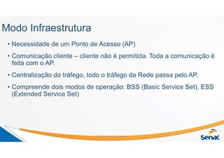 Modo Infraestrutura
• Necessidade de um Ponto de Acesso (AP)
• Comunicação cliente – cliente não é permitida. Toda a comunicação é
feita com o AP.
• Centralização do tráfego, todo o tráfego da Rede passa pelo AP.
• Compreende dois modos de operação: BSS (Basic Service Set), ESS
(Extended Service Set)
Prof. Marcos C. da Fonseca
 