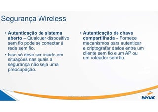 Segurança Wireless
• Autenticação de sistema
aberto – Qualquer dispositivo
sem fio pode se conectar à
rede sem fio.
• Isso só deve ser usado em
situações nas quais a
segurança não seja uma
preocupação.
• Autenticação de chave
compartilhada – Fornece
mecanismos para autenticar
e criptografar dados entre um
cliente sem fio e um AP ou
um roteador sem fio.
Prof. Marcos C. da Fonseca
 