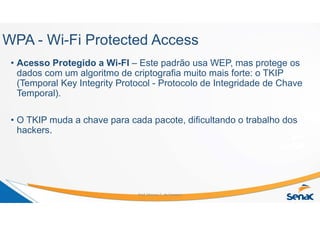 WPA - Wi-Fi Protected Access
• Acesso Protegido a Wi-FI – Este padrão usa WEP, mas protege os
dados com um algoritmo de criptografia muito mais forte: o TKIP
(Temporal Key Integrity Protocol - Protocolo de Integridade de Chave
Temporal).
• O TKIP muda a chave para cada pacote, dificultando o trabalho dos
hackers.
Prof. Marcos C. da Fonseca
 