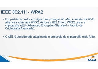 IEEE 802.11i - WPA2
• É o padrão do setor em vigor para proteger WLANs. A versão da Wi-Fi
Alliance é chamada WPA2. Ambos o 802.11i e o WPA2 usam a
criptografia AES (Advanced Encryption Standard - Padrão de
Criptografia Avançada).
• O AES é considerado atualmente o protocolo de criptografia mais forte.
Prof. Marcos C. da Fonseca
 