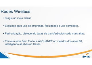 Redes Wireless
• Surgiu no meio militar.
• Evolução para uso de empresas, faculdades e uso doméstico.
• Padronização, oferecendo taxas de transferências cada mais altas.
• Primeira rede Sem Fio foi a ALOHANET no meados dos anos 60,
interligando as ilhas no Havaí.
Prof. Marcos C. da Fonseca
 