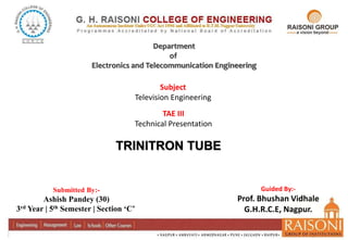 Department
of
Electronics and Telecommunication Engineering
Submitted By:-
Ashish Pandey (30)
3rd Year | 5th Semester | Section ‘C’
Subject
Television Engineering
Guided By:-
Prof. Bhushan Vidhale
G.H.R.C.E, Nagpur.
TAE III
Technical Presentation
TRINITRON TUBE
 