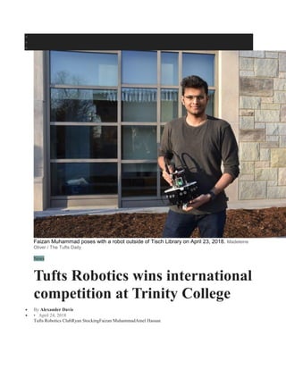  CONTACT
 ADVERTISE
 ABOUT
Faizan Muhammad poses with a robot outside of Tisch Library on April 23, 2018. Madeleine
Oliver / The Tufts Daily
News
Tufts Robotics wins international
competition at Trinity College
 By Alexander Davis
 • April 24, 2018
Tufts Robotics ClubRyan StockingFaizan MuhammadAmel Hassan
 