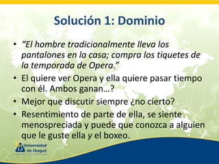 Solución 1: Dominio
• “El hombre tradicionalmente lleva los
pantalones en la casa; compra los tiquetes de
la temporada de Opera.”
• El quiere ver Opera y ella quiere pasar tiempo
con él. Ambos ganan…?
• Mejor que discutir siempre ¿no cierto?
• Resentimiento de parte de ella, se siente
menospreciada y puede que conozca a alguien
que le guste ella y el boxeo.

 