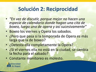 Solución 2: Reciprocidad
• “En vez de discutir, porque mejor no hacen una
especie de calendario donde hagan una cita de
boxeo, luego una de opera y así sucesivamente”
• Boxeo los viernes y Opera los sabados.
• ¿Pero que pasa si la temporada de Opera es más
larga que la de boxeo?
• ¿Detesta ella completamente la Opera?
• ¿Si el viernes ella no está en la ciudad, se cambia
la fecha para el sabado?
• Constante monitoreo es molesto.

 