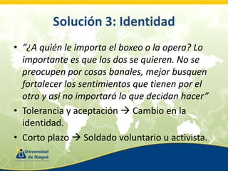 Solución 3: Identidad
• “¿A quién le importa el boxeo o la opera? Lo
importante es que los dos se quieren. No se
preocupen por cosas banales, mejor busquen
fortalecer los sentimientos que tienen por el
otro y así no importará lo que decidan hacer”
• Tolerancia y aceptación  Cambio en la
identidad.
• Corto plazo  Soldado voluntario u activista.

 
