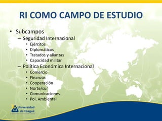 RI COMO CAMPO DE ESTUDIO
• Subcampos
– Seguridad Internacional
•
•
•
•

Ejércitos
Diplomáticos
Tratados y alianzas
Capacidad militar

– Política Económica Internacional
•
•
•
•
•
•

Comercio
Finanzas
Cooperación
Norte/sur
Comunicaciones
Pol. Ambiental

 