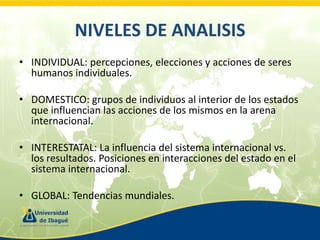 NIVELES DE ANALISIS
• INDIVIDUAL: percepciones, elecciones y acciones de seres
humanos individuales.
• DOMESTICO: grupos de individuos al interior de los estados
que influencian las acciones de los mismos en la arena
internacional.
• INTERESTATAL: La influencia del sistema internacional vs.
los resultados. Posiciones en interacciones del estado en el
sistema internacional.

• GLOBAL: Tendencias mundiales.

 