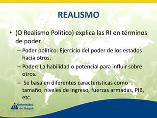 REALISMO
• (O Realismo Político) explica las RI en términos
de poder.
– Poder político: Ejercicio del poder de los estados
hacia otros.
– Poder: La habilidad o potencial para influir sobre
otros.
– Se basa en diferentes características como
tamaño, niveles de ingreso, fuerzas armadas, PIB,
etc.

 