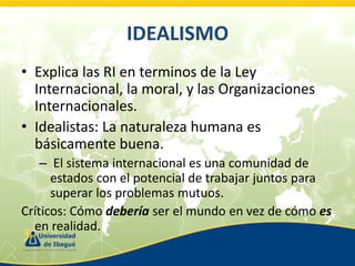 IDEALISMO
• Explica las RI en terminos de la Ley
Internacional, la moral, y las Organizaciones
Internacionales.
• Idealistas: La naturaleza humana es
básicamente buena.
– El sistema internacional es una comunidad de
estados con el potencial de trabajar juntos para
superar los problemas mutuos.
Críticos: Cómo debería ser el mundo en vez de cómo es
en realidad.

 