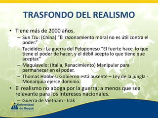 TRASFONDO DEL REALISMO
• Tiene más de 2000 años.
– Sun Tzu: (China) “El razonamiento moral no es útil contra el
poder.”
– Tucidides : La guerra del Peloponeso “El fuerte hace lo que
tiene el poder de hacer, y el débil acepta lo que tiene que
aceptar.”
– Maquiavelo: (Italia, Renacimiento) Manipular para
permanecer en el poder.
– Thomas Hobbes: Gobierno está ausente – Ley de la jungla Monarquía ejerce dominio.

• El realismo no aboga por la guerra; a menos que sea
relevante para los intereses nacionales.
– Guerra de Vietnam - Irak

 