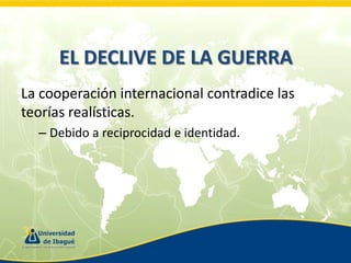 EL DECLIVE DE LA GUERRA
La cooperación internacional contradice las
teorías realísticas.
– Debido a reciprocidad e identidad.

 