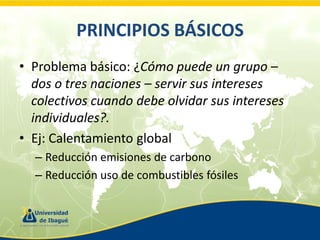 PRINCIPIOS BÁSICOS
• Problema básico: ¿Cómo puede un grupo –
dos o tres naciones – servir sus intereses
colectivos cuando debe olvidar sus intereses
individuales?.
• Ej: Calentamiento global
– Reducción emisiones de carbono
– Reducción uso de combustibles fósiles

 