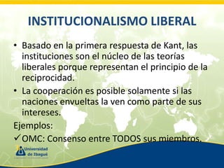 INSTITUCIONALISMO LIBERAL
• Basado en la primera respuesta de Kant, las
instituciones son el núcleo de las teorías
liberales porque representan el principio de la
reciprocidad.
• La cooperación es posible solamente si las
naciones envueltas la ven como parte de sus
intereses.
Ejemplos:
OMC: Consenso entre TODOS sus miembros.

 
