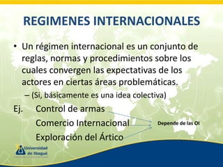 REGIMENES INTERNACIONALES
• Un régimen internacional es un conjunto de
reglas, normas y procedimientos sobre los
cuales convergen las expectativas de los
actores en ciertas áreas problemáticas.
– (Si, básicamente es una idea colectiva)

Ej.

Control de armas
Comercio Internacional
Exploración del Ártico

Depende de las OI

 