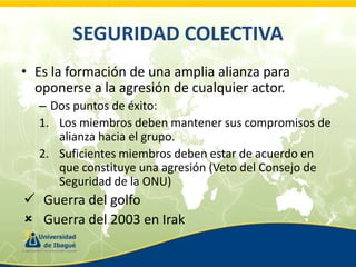 SEGURIDAD COLECTIVA
• Es la formación de una amplia alianza para
oponerse a la agresión de cualquier actor.
– Dos puntos de éxito:
1. Los miembros deben mantener sus compromisos de
alianza hacia el grupo.
2. Suficientes miembros deben estar de acuerdo en
que constituye una agresión (Veto del Consejo de
Seguridad de la ONU)

 Guerra del golfo
 Guerra del 2003 en Irak

 