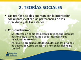 2. TEORÍAS SOCIALES
• Las teorías sociales cuentan con la interacción
social para explicar las preferencias de los
individuos y de los estados.
• Constructivismo
– Se interesa en como los actores definen sus intereses
nacionales, las amenazas a esos intereses y sus
relaciones entre ellos.
– Por qué se preocupa Estados Unidos con las pruebas
nucleares de Corea del Norte y no con las del Reino
Unido?

 