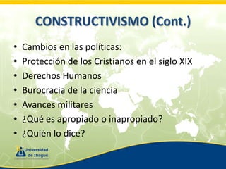 CONSTRUCTIVISMO (Cont.)
•
•
•
•
•
•
•

Cambios en las políticas:
Protección de los Cristianos en el siglo XIX
Derechos Humanos
Burocracia de la ciencia
Avances militares
¿Qué es apropiado o inapropiado?
¿Quién lo dice?

 