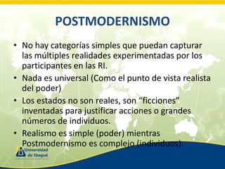 POSTMODERNISMO
• No hay categorías simples que puedan capturar
las múltiples realidades experimentadas por los
participantes en las RI.
• Nada es universal (Como el punto de vista realista
del poder)
• Los estados no son reales, son “ficciones”
inventadas para justificar acciones o grandes
números de individuos.
• Realismo es simple (poder) mientras
Postmodernismo es complejo (individuos).

 