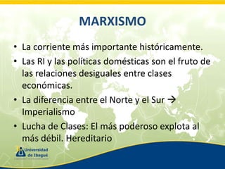 MARXISMO
• La corriente más importante históricamente.
• Las RI y las políticas domésticas son el fruto de
las relaciones desiguales entre clases
económicas.
• La diferencia entre el Norte y el Sur 
Imperialismo
• Lucha de Clases: El más poderoso explota al
más débil. Hereditario

 