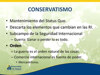 CONSERVATISMO
• Mantenimiento del Status Quo.
• Descarta los elementos que cambian en las RI.
• Subcampo de la Seguridad Internacional
– Guerra: Ganar o perder lo es todo.

• Orden
– La guerra es el orden natural de las cosas.
– Comercio internacional es fuente de poder
• Mercantilismo.

 