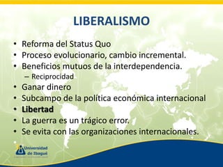 LIBERALISMO
• Reforma del Status Quo
• Proceso evolucionario, cambio incremental.
• Beneficios mutuos de la interdependencia.
– Reciprocidad

•
•
•
•
•
•

Ganar dinero
Subcampo de la política económica internacional
Libertad
La guerra es un trágico error.
Se evita con las organizaciones internacionales.
.

 