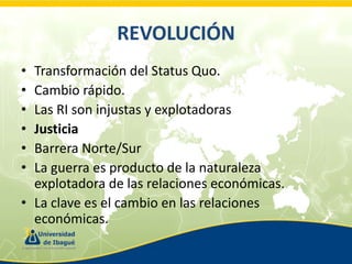 REVOLUCIÓN
•
•
•
•
•
•

Transformación del Status Quo.
Cambio rápido.
Las RI son injustas y explotadoras
Justicia
Barrera Norte/Sur
La guerra es producto de la naturaleza
explotadora de las relaciones económicas.
• La clave es el cambio en las relaciones
económicas.

 