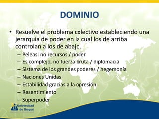 DOMINIO
• Resuelve el problema colectivo estableciendo una
jerarquía de poder en la cual los de arriba
controlan a los de abajo.
–
–
–
–
–
–
–

Peleas: no recursos / poder
Es complejo, no fuerza bruta / diplomacia
Sistema de los grandes poderes / hegemonía
Naciones Unidas
Estabilidad gracias a la opresión
Resentimiento
Superpoder

 