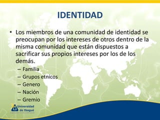 IDENTIDAD
• Los miembros de una comunidad de identidad se
preocupan por los intereses de otros dentro de la
misma comunidad que están dispuestos a
sacrificar sus propios intereses por los de los
demás.
–
–
–
–
–

Familia
Grupos etnícos
Genero
Nación
Gremio

 