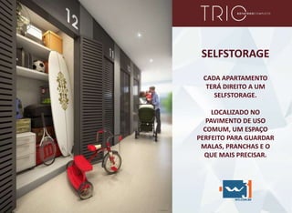 SELFSTORAGE
CADA APARTAMENTO
TERÁ DIREITO A UM
SELFSTORAGE.
LOCALIZADO NO
PAVIMENTO DE USO
COMUM, UM ESPAÇO
PERFEITO PARA GUARDAR
MALAS, PRANCHAS E O
QUE MAIS PRECISAR.
 