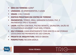 FICHA TÉCNICA
 ÁREA DO TERRENO: 620M²
 UNIDADES: 20 APARTAMENTOS, 5 LOJAS
 VAGAS: 1 OU 2 VAGAS
 EDIFÍCIO PROJETADO EM CENTRO DE TERRENO
 PAVIMENTOS: TÉRREO, JIRAU, GARAGEM ELEVADA, PUC, 5
PAVIMENTOS TIPO E TELHADO.
 LAZER: PISCINA COM RAIA, PISCINA INFANTIL, SAUNA/SPA, SALÃO DE
FESTAS/ESPAÇO GOURMET, PLAY KIDS, FITNESS.
 SELF STORAGE: CADA APARTAMENTO TERÁ DIREITO A UM STORAGE
LOCALIZADO NO PAVIMENTO DE USO COMUM.
 PROJETO DE ARQUITETURA: INÁCIO OBADIA
 PERSPECTIVAS: NELSON SADALA
 