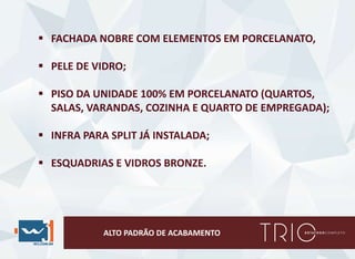 ALTO PADRÃO DE ACABAMENTO
 FACHADA NOBRE COM ELEMENTOS EM PORCELANATO,
 PELE DE VIDRO;
 PISO DA UNIDADE 100% EM PORCELANATO (QUARTOS,
SALAS, VARANDAS, COZINHA E QUARTO DE EMPREGADA);
 INFRA PARA SPLIT JÁ INSTALADA;
 ESQUADRIAS E VIDROS BRONZE.
 