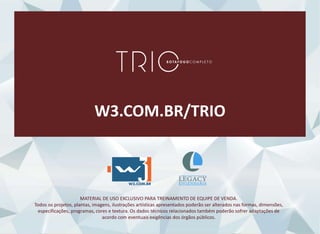 W3.COM.BR/TRIO
MATERIAL DE USO EXCLUSIVO PARA TREINAMENTO DE EQUIPE DE VENDA.
Todos os projetos, plantas, imagens, ilustrações artísticas apresentados poderão ser alterados nas formas, dimensões,
especificações, programas, cores e textura. Os dados técnicos relacionados também poderão sofrer adaptações de
acordo com eventuais exigências dos órgãos públicos.
 
