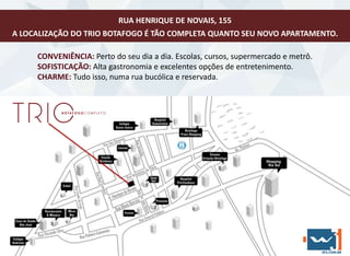 CONVENIÊNCIA: Perto do seu dia a dia. Escolas, cursos, supermercado e metrô.
SOFISTICAÇÃO: Alta gastronomia e excelentes opções de entretenimento.
CHARME: Tudo isso, numa rua bucólica e reservada.
RUA HENRIQUE DE NOVAIS, 155
A LOCALIZAÇÃO DO TRIO BOTAFOGO É TÃO COMPLETA QUANTO SEU NOVO APARTAMENTO.
 
