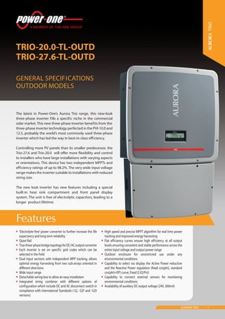 1AURORA TRIO
Features
TRIO-20.0-TL-OUTD
TRIO-27.6-TL-OUTD
General Specifications
Outdoor models
•	‘Electrolyte-free’ power converter to further increase the life
expectancy and long term reliability
•	Quiet Rail
•	Truethree-phasebridgetopologyforDC/ACoutputconverter
•	Each inverter is set on specific grid codes which can be
selected in the field
•	Dual input sections with independent MPP tracking, allows
optimal energy harvesting from two sub-arrays oriented in
different directions
•	Wide input range
•	Detachable wiring box to allow an easy installation
•	Integrated string combiner with different options of
configuration which include DC and AC disconnect switch in
compliance with international Standards (-S2, -S2F and -S2X
versions)
•	High speed and precise MPPT algorithm for real time power
tracking and improved energy harvesting
•	Flat efficiency curves ensure high efficiency at all output
levels ensuring consistent and stable performance across the
entire input voltage and output power range
•	Outdoor enclosure for unrestricted use under any
environmental conditions
•	Capability to select via display the Active Power reduction
and the Reactive Power regulation (fixed cos(phi), standard
cos(phi)=f(P) curve, Fixed Q (Q/Pn))
•	Capability to connect external sensors for monitoring
environmental conditions
•	Availability of auxiliary DC output voltage (24V, 300mA)
The latest in Power-One’s Aurora Trio range, this new-look
three-phase inverter fills a specific niche in the commercial
solar market. This new three-phase inverter benefits from the
three-phase inverter technology perfected in the PVI-10.0 and
12.5, probably the world’s most commonly used three-phase
inverter which has led the way in best-in-class efficiency.
Controlling more PV panels than its smaller predecessor, the
Trio-27.6 and Trio-20.0 will offer more flexibility and control
to installers who have large installations with varying aspects
or orientations. This device has two independent MPPTs and
efficiency ratings of up to 98.2%. The very wide input voltage
range makes the inverter suitable to installations with reduced
string size.
The new look inverter has new features including a special
built-in heat sink compartment and front panel display
system. The unit is free of electrolytic capacitors, leading to a
longer product lifetime.
TRIO
 