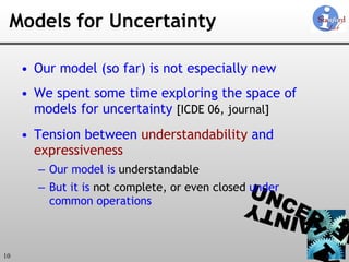 Models for Uncertainty Our model (so far) is not especially new We spent some time exploring the space of models for uncertainty  [ICDE 06, journal] Tension between  understandability  and  expressiveness Our model is  understandable But it is  not complete, or even closed  under  common operations 