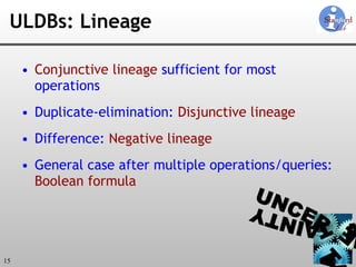 ULDBs: Lineage Conjunctive lineage  sufficient for most operations Duplicate-elimination:  Disjunctive lineage   Difference:  Negative lineage General case after multiple operations/queries:  Boolean formula 